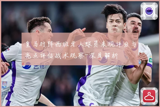 皇马对阵西班牙人球员表现评分与亮点评估战术观察-深度解析