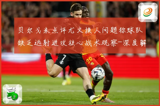 贝尔戈米点评尤文换人问题称球队缺乏远射进攻核心战术观察-深度解析