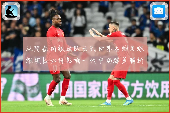 从阿森纳铁血队长到世界名帅足球维埃拉如何影响一代中场球员解析-深度解析
