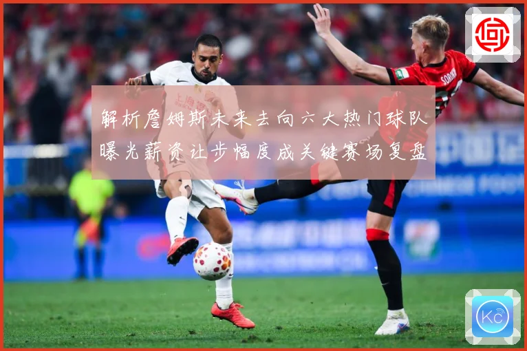 解析詹姆斯未来去向六大热门球队曝光薪资让步幅度成关键赛场复盘-深度解析