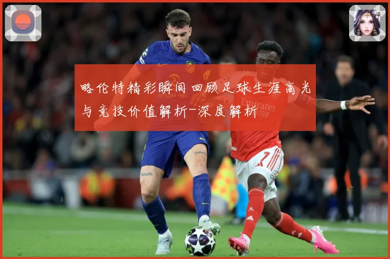 略伦特精彩瞬间回顾足球生涯高光与竞技价值解析-深度解析