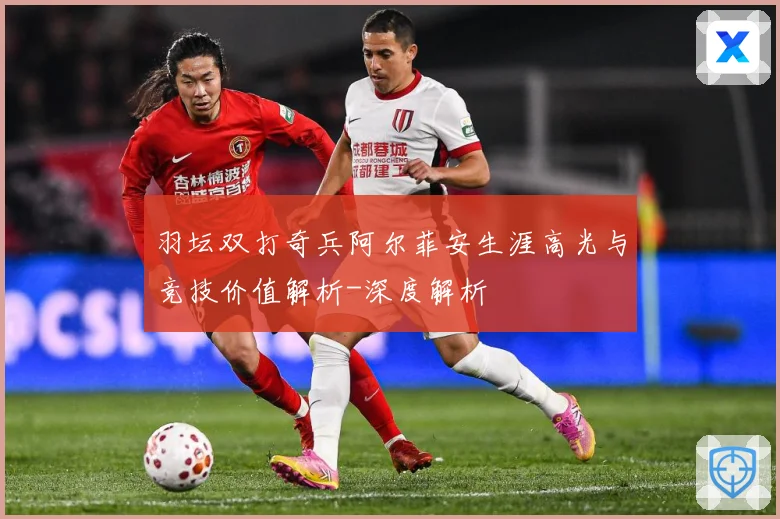 羽坛双打奇兵阿尔菲安生涯高光与竞技价值解析-深度解析