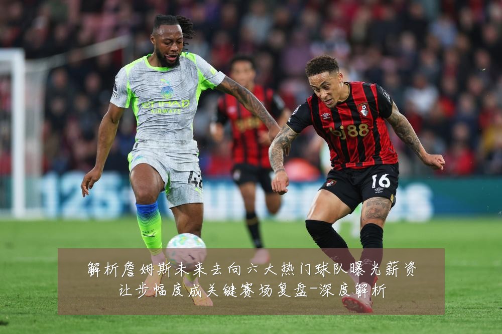 解析詹姆斯未来去向六大热门球队曝光薪资让步幅度成关键赛场复盘-深度解析