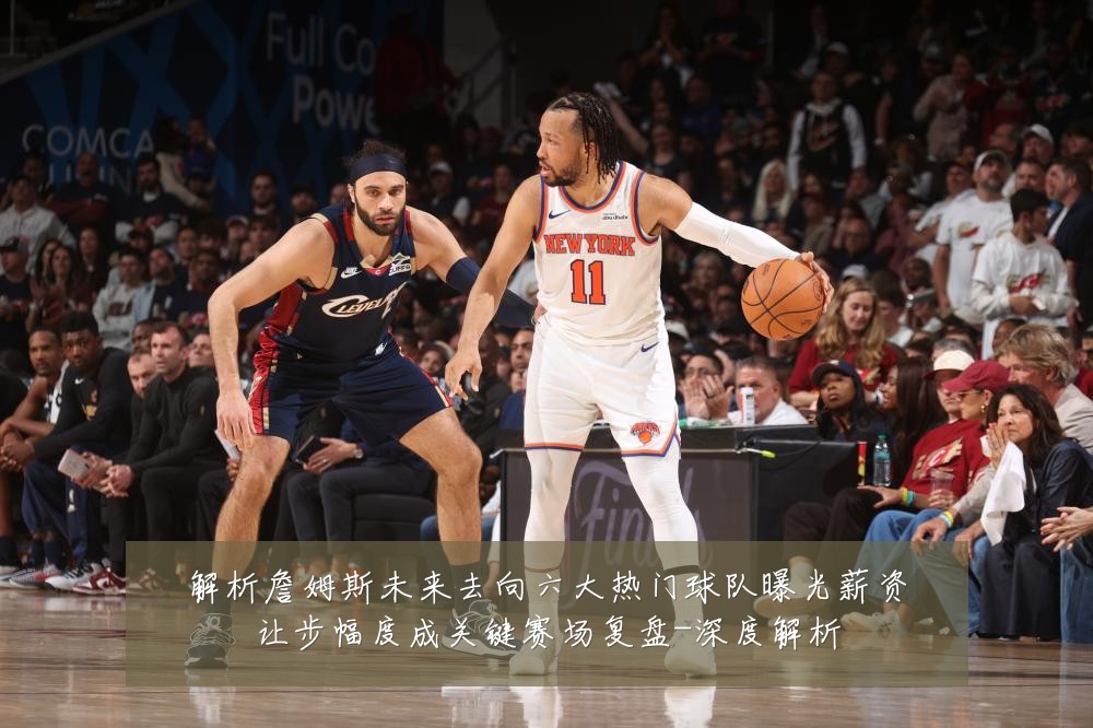 解析詹姆斯未来去向六大热门球队曝光薪资让步幅度成关键赛场复盘-深度解析